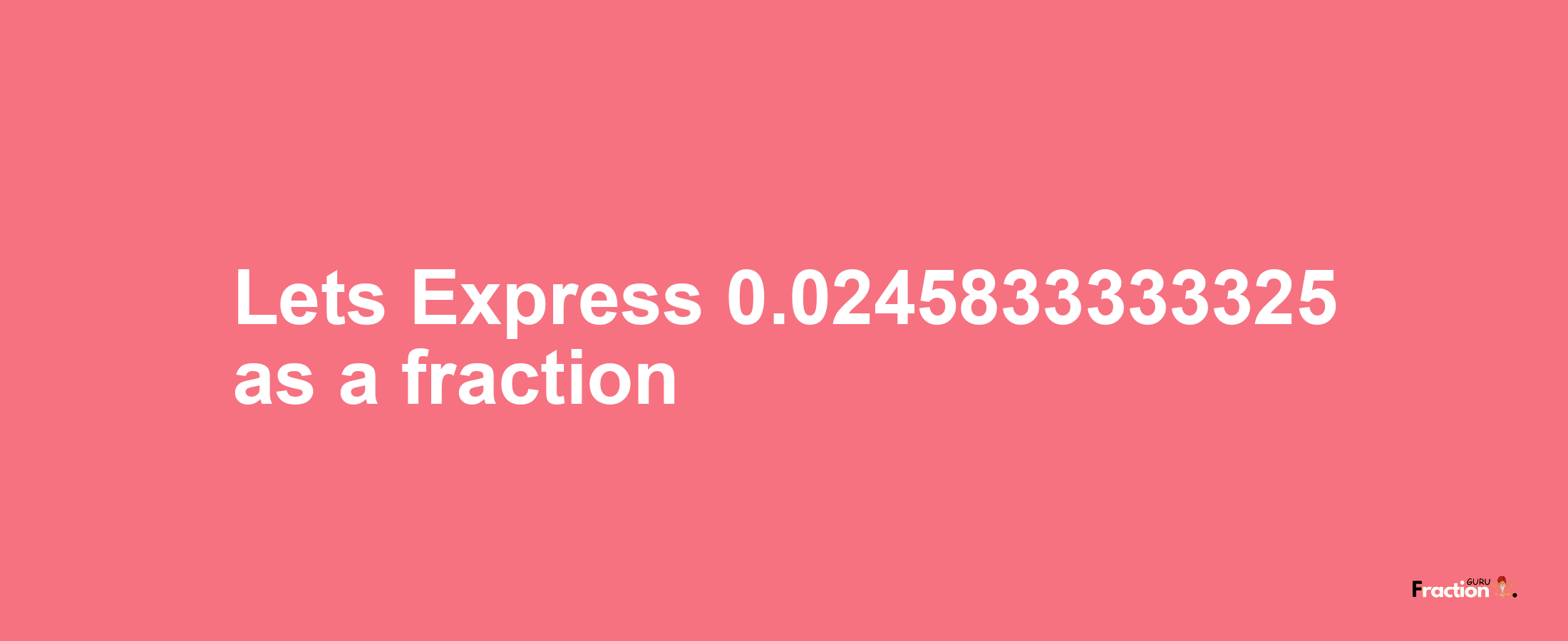 Lets Express 0.0245833333325 as afraction